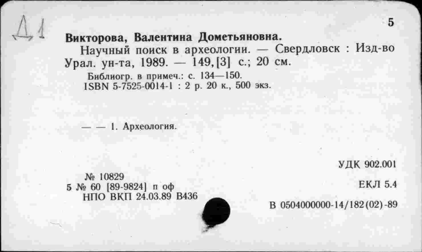 ﻿5
Викторова, Валентина Дометьяновна.
Научный поиск в археологии. — Свердловск : Изд-во Урал, ун-та, 1989. — 149, [3] с.; 20 см.
Библиогр. в примем.: с. 134—150.
ISBN 5-7525-0014-1 : 2 р. 20 к., 500 экз.
-----1. Археология.
№ 10829
5 № 60 [89-9824] п оф НПО В КП 24.03.89 В436
УДК 902.001
ЕКЛ 5.4
В 0504000000-14/182(02)-89